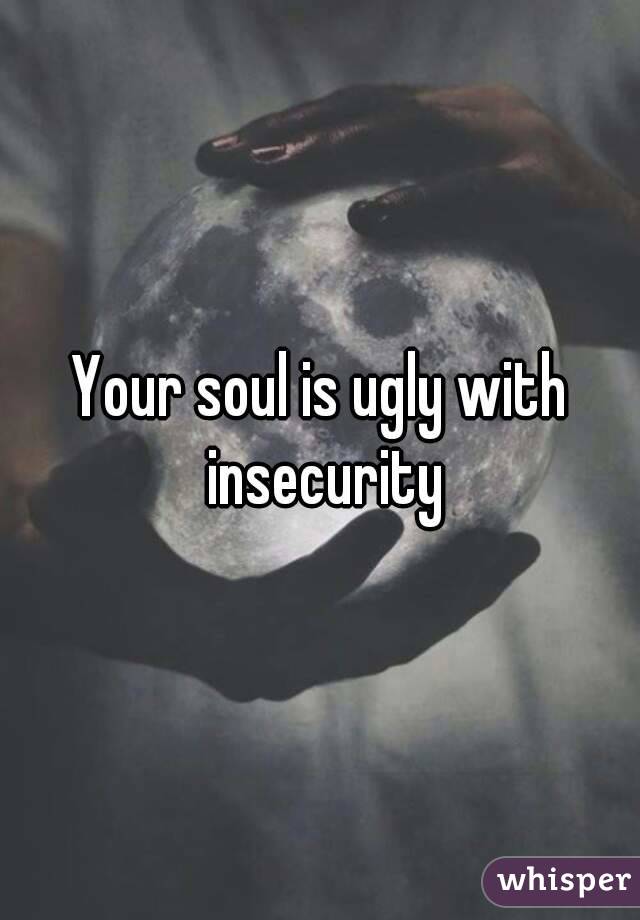Your soul is ugly with insecurity