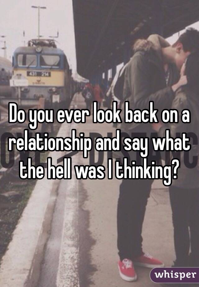 Do you ever look back on a relationship and say what the hell was I thinking?