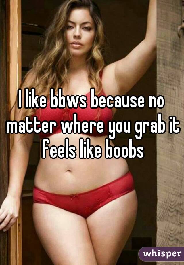 I like bbws because no matter where you grab it feels like boobs