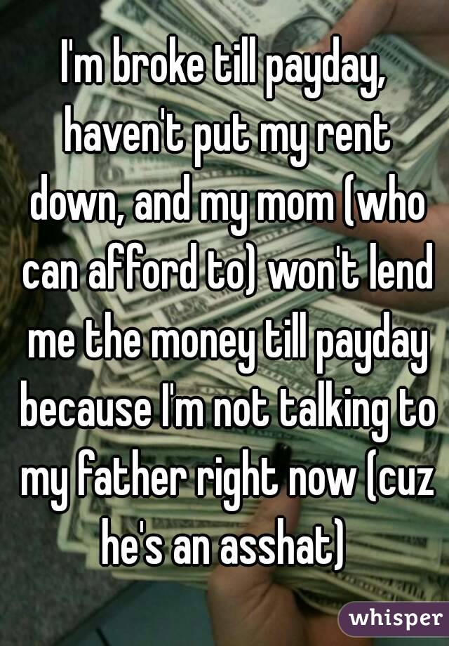 I'm broke till payday, haven't put my rent down, and my mom (who can afford to) won't lend me the money till payday because I'm not talking to my father right now (cuz he's an asshat) 