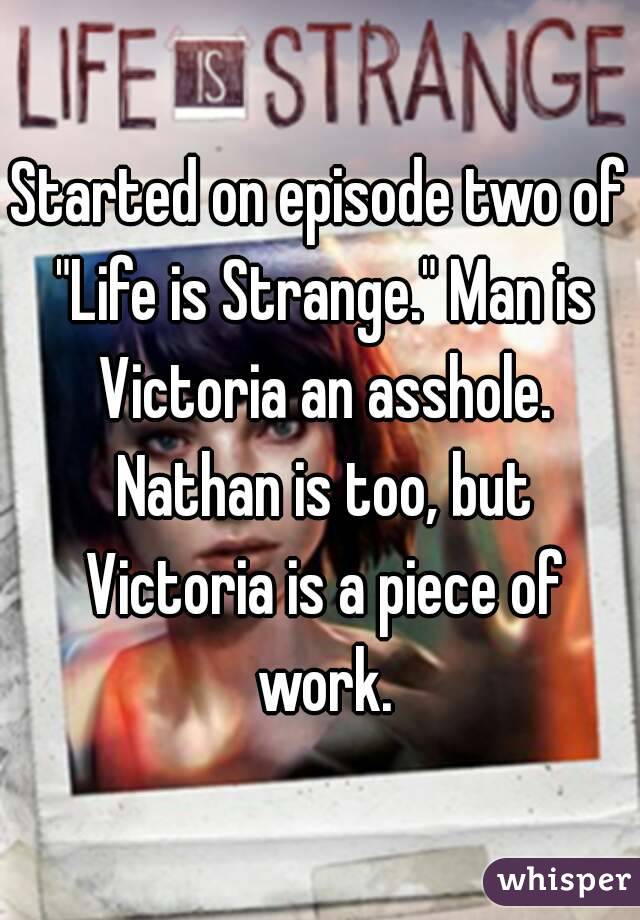 Started on episode two of "Life is Strange." Man is Victoria an asshole. Nathan is too, but Victoria is a piece of work.