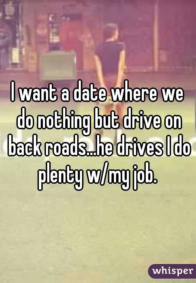 I want a date where we do nothing but drive on back roads...he drives I do plenty w/my job. 