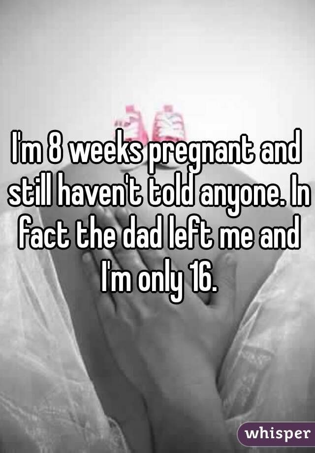 I'm 8 weeks pregnant and still haven't told anyone. In fact the dad left me and I'm only 16.
