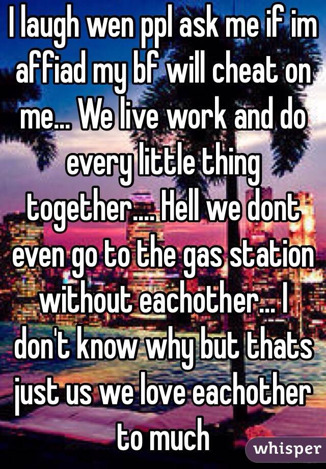 I laugh wen ppl ask me if im affiad my bf will cheat on me... We live work and do every little thing together.... Hell we dont even go to the gas station without eachother... I don't know why but thats just us we love eachother to much
