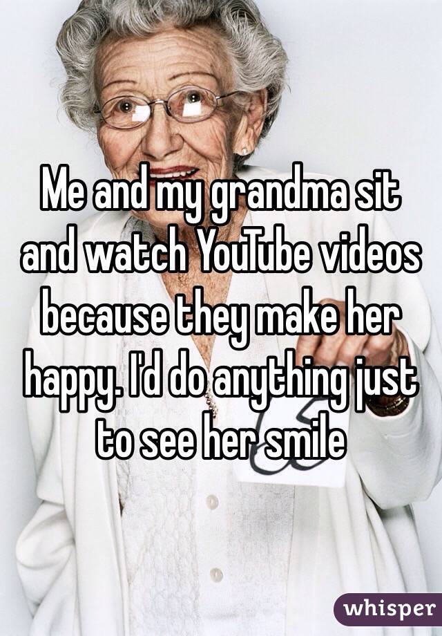 Me and my grandma sit and watch YouTube videos because they make her happy. I'd do anything just to see her smile
