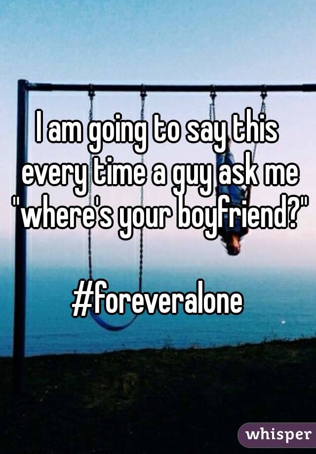 I am going to say this every time a guy ask me "where's your boyfriend?"

#foreveralone