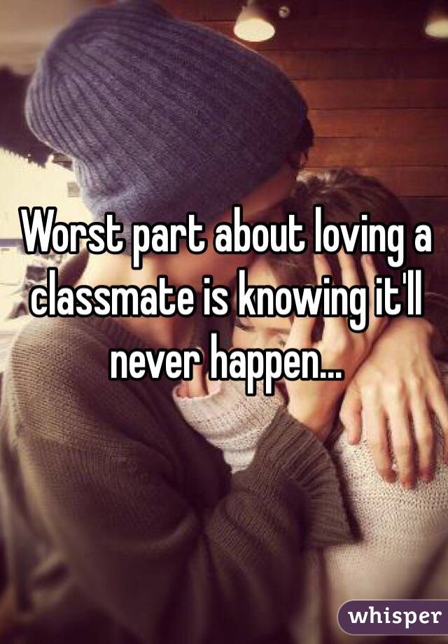 Worst part about loving a classmate is knowing it'll never happen...