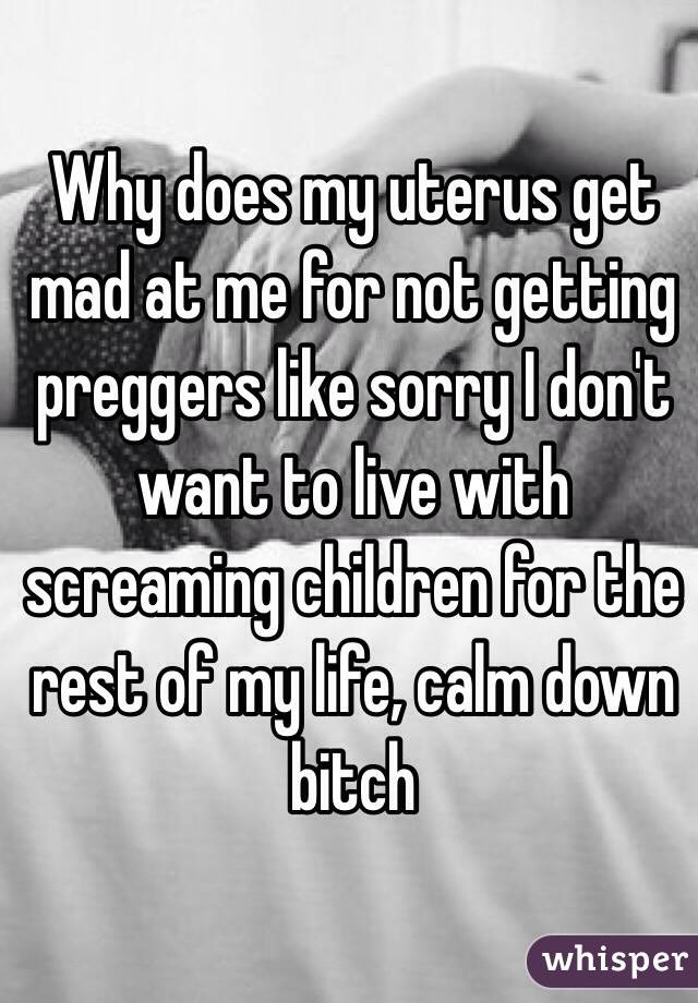 Why does my uterus get mad at me for not getting preggers like sorry I don't want to live with screaming children for the rest of my life, calm down bitch
