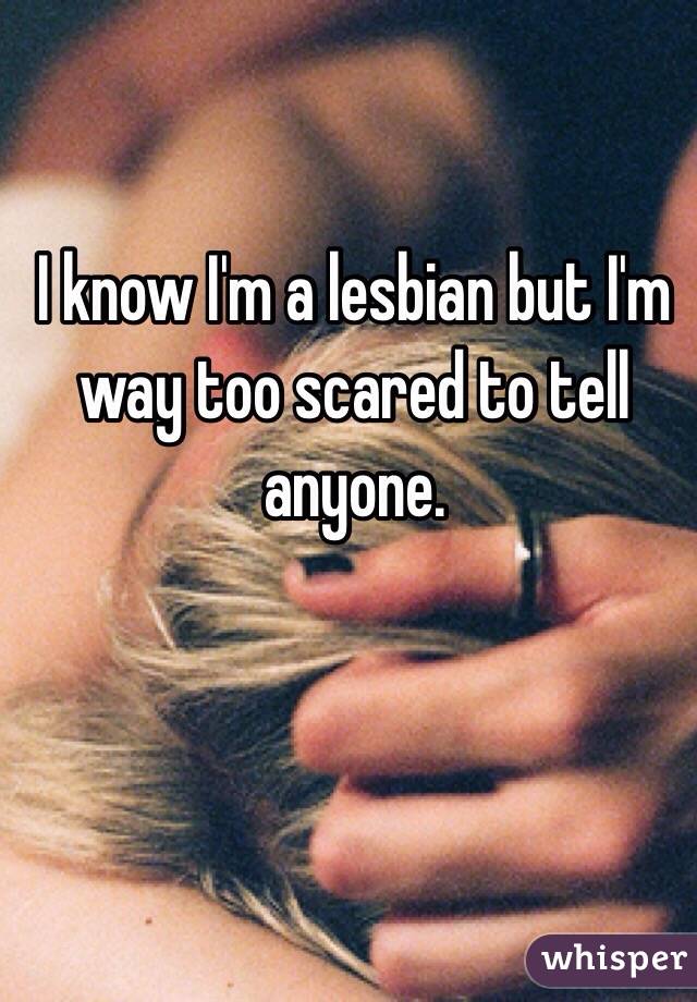 I know I'm a lesbian but I'm way too scared to tell anyone. 