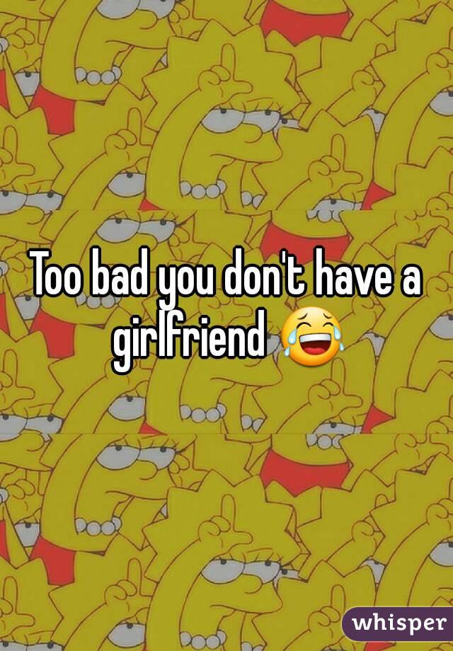 Too bad you don't have a girlfriend 😂