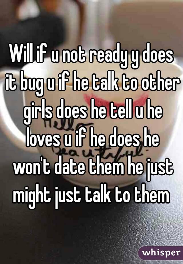 Will if u not ready y does it bug u if he talk to other girls does he tell u he loves u if he does he won't date them he just might just talk to them 