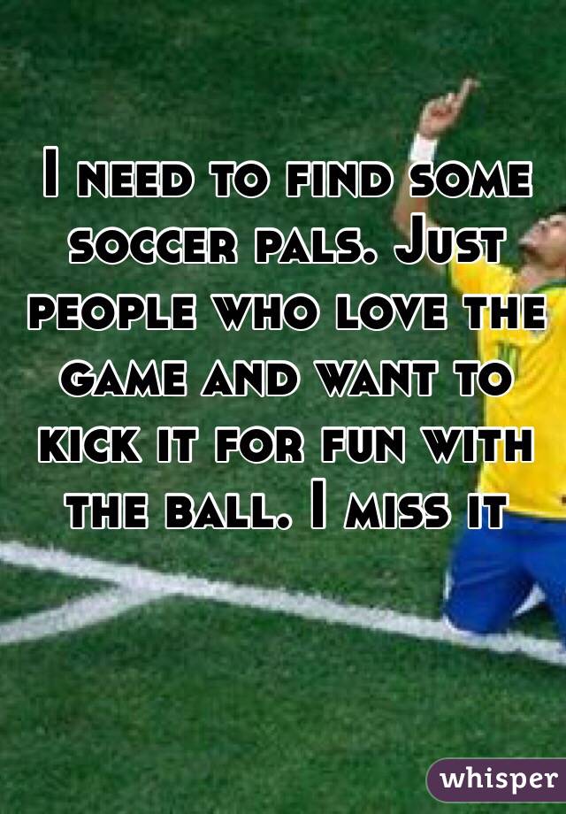 I need to find some soccer pals. Just people who love the game and want to kick it for fun with the ball. I miss it 