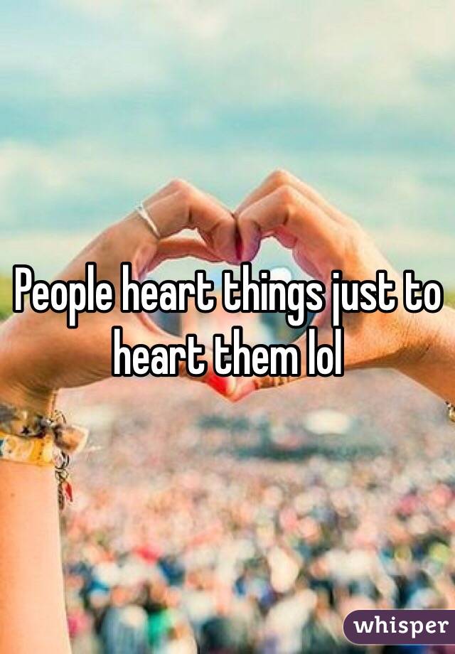 People heart things just to heart them lol
