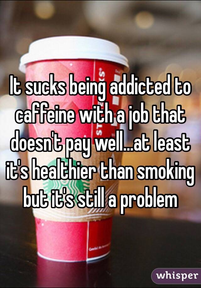 It sucks being addicted to caffeine with a job that doesn't pay well...at least it's healthier than smoking but it's still a problem