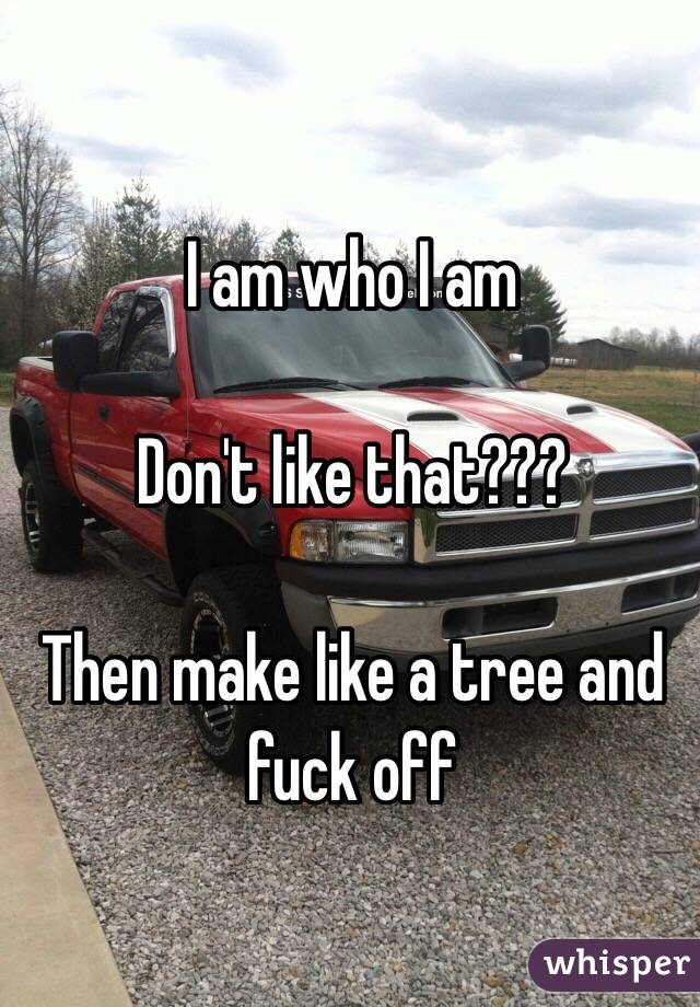 I am who I am

Don't like that??? 

Then make like a tree and fuck off 