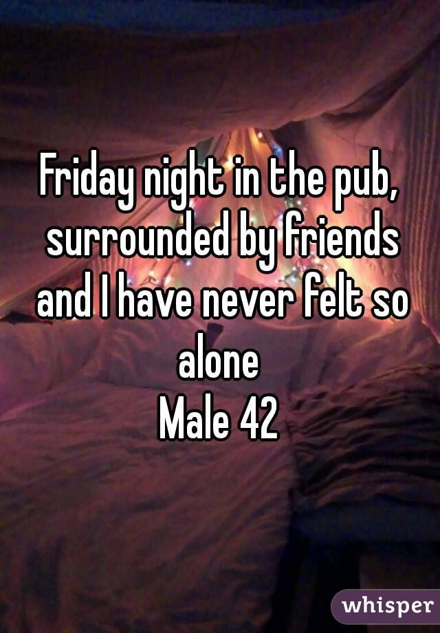Friday night in the pub, surrounded by friends and I have never felt so alone 
Male 42
