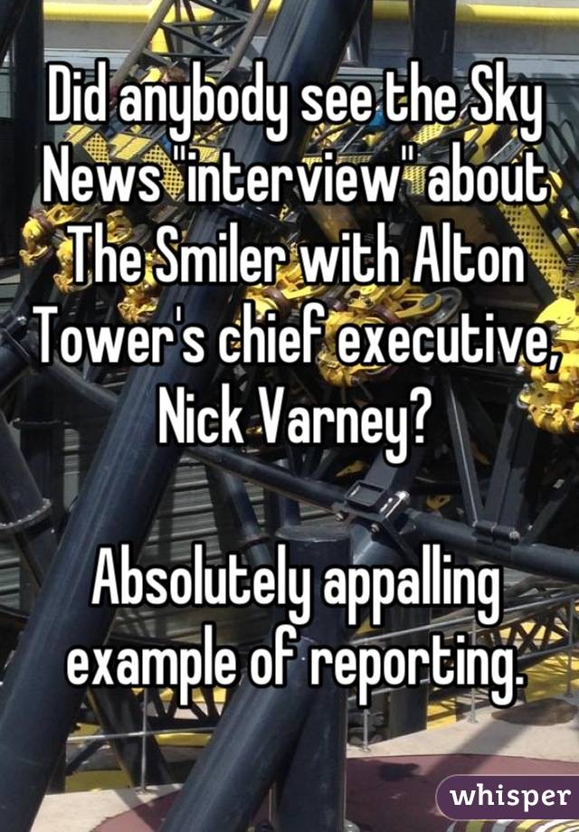 Did anybody see the Sky News "interview" about The Smiler with Alton Tower's chief executive, Nick Varney?

Absolutely appalling example of reporting. 

