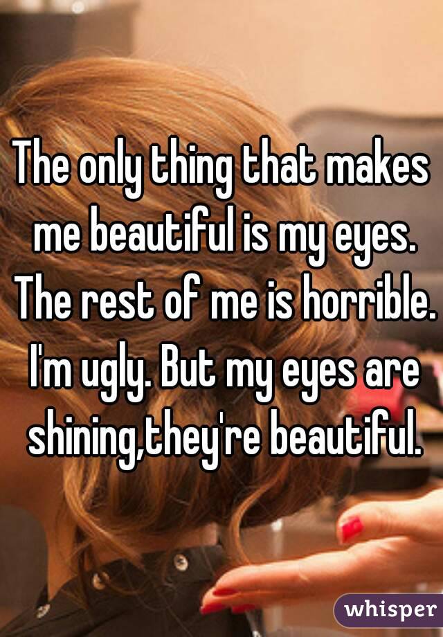 The only thing that makes me beautiful is my eyes. The rest of me is horrible. I'm ugly. But my eyes are shining,they're beautiful.