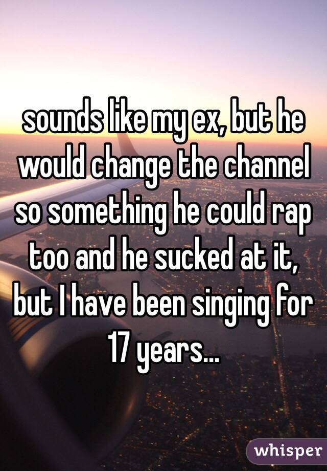 sounds like my ex, but he would change the channel so something he could rap too and he sucked at it, but I have been singing for 17 years... 