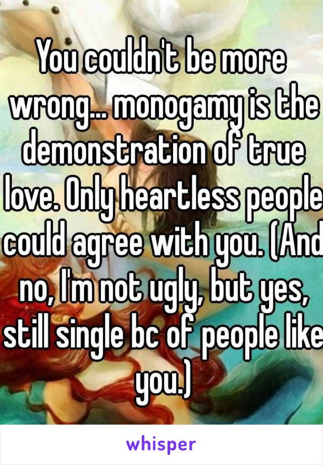 You couldn't be more wrong... monogamy is the demonstration of true love. Only heartless people could agree with you. (And no, I'm not ugly, but yes, still single bc of people like you.)