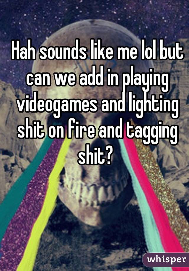 Hah sounds like me lol but can we add in playing videogames and lighting shit on fire and tagging shit? 
