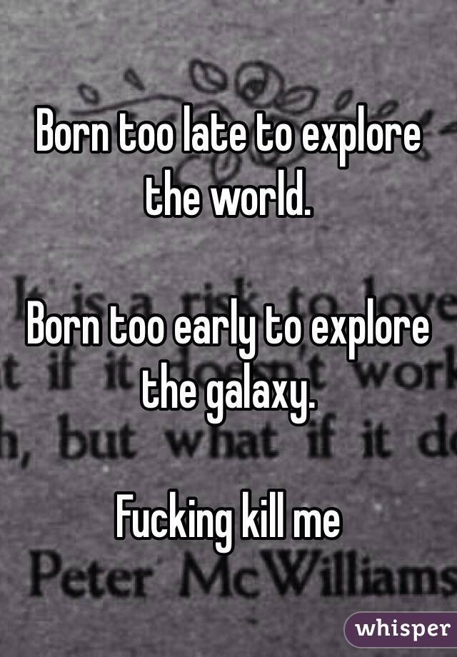 Born too late to explore the world.

Born too early to explore the galaxy.

Fucking kill me