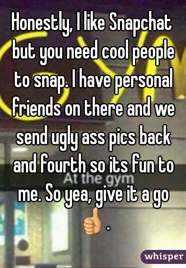 Honestly, I like Snapchat but you need cool people to snap. I have personal friends on there and we send ugly ass pics back and fourth so its fun to me. So yea, give it a go 👍. 