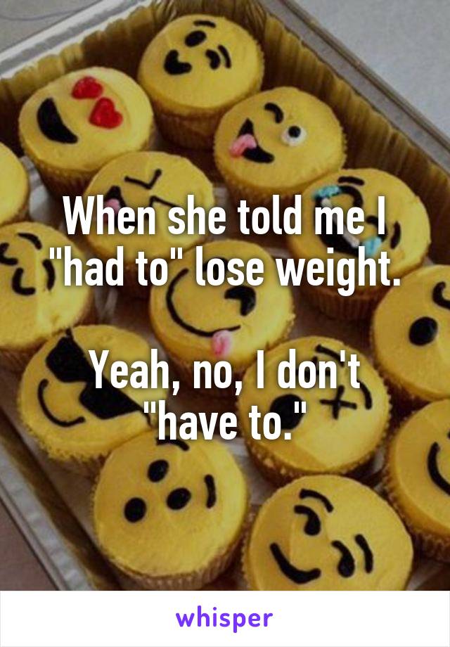 When she told me I "had to" lose weight.

Yeah, no, I don't "have to."