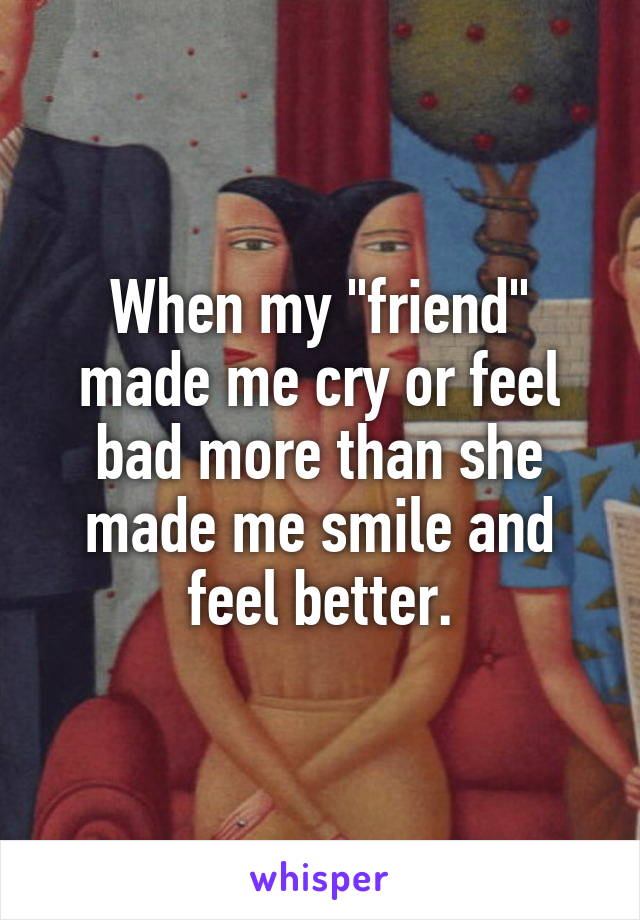 When my "friend" made me cry or feel bad more than she made me smile and feel better.