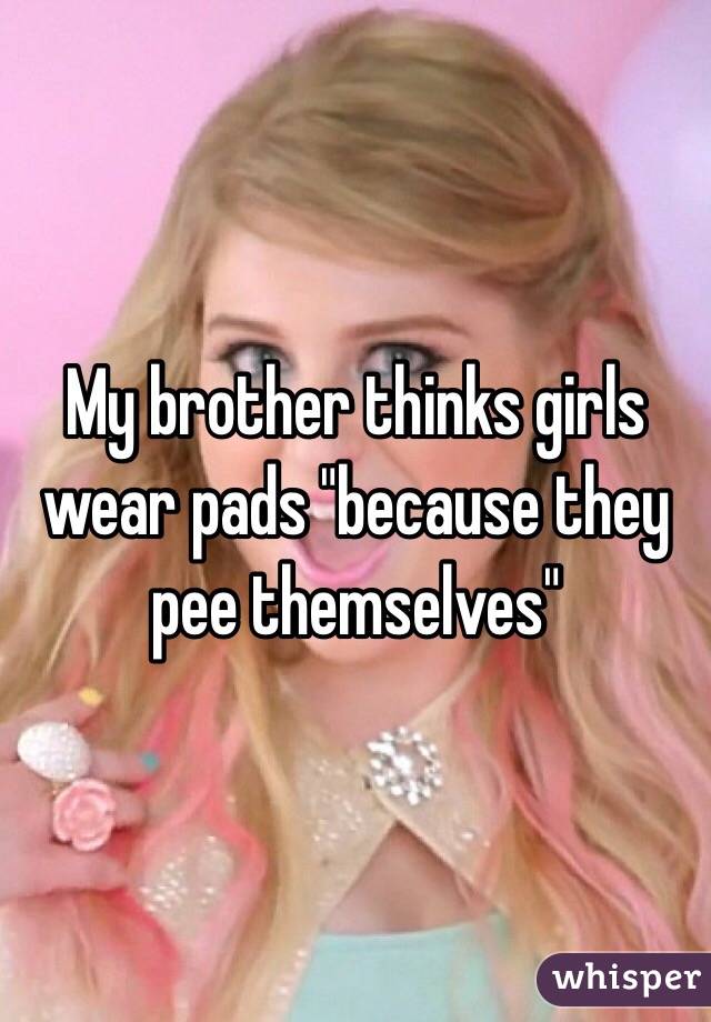 My brother thinks girls wear pads "because they pee themselves"