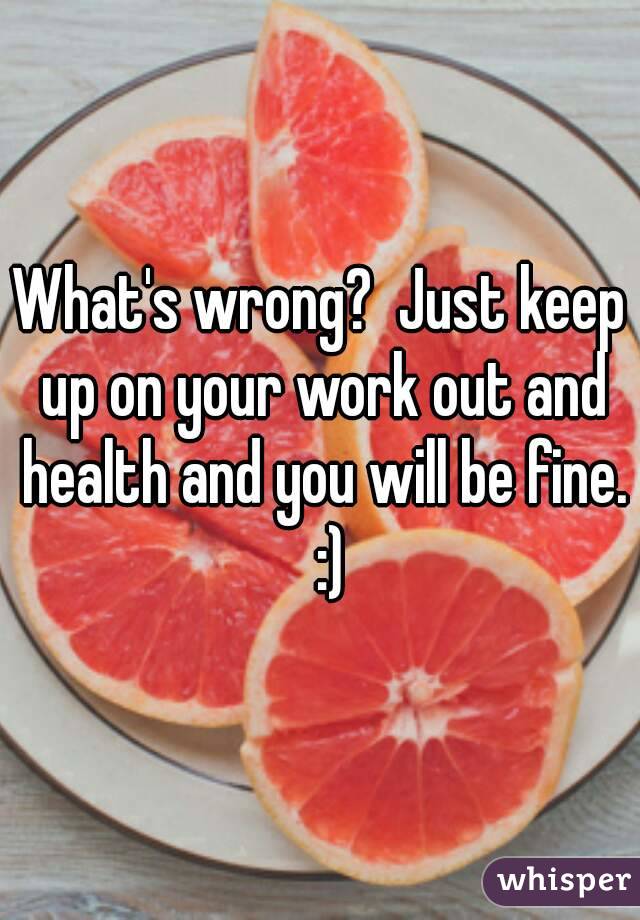 What's wrong?  Just keep up on your work out and health and you will be fine.   :) 