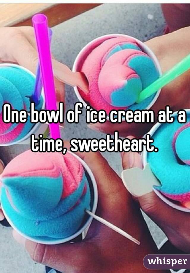 One bowl of ice cream at a time, sweetheart. 