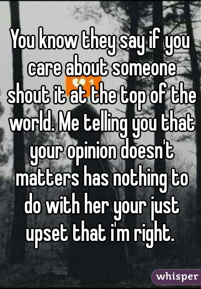 You know they say if you care about someone shout it at the top of the world. Me telling you that your opinion doesn't matters has nothing to do with her your just upset that i'm right. 