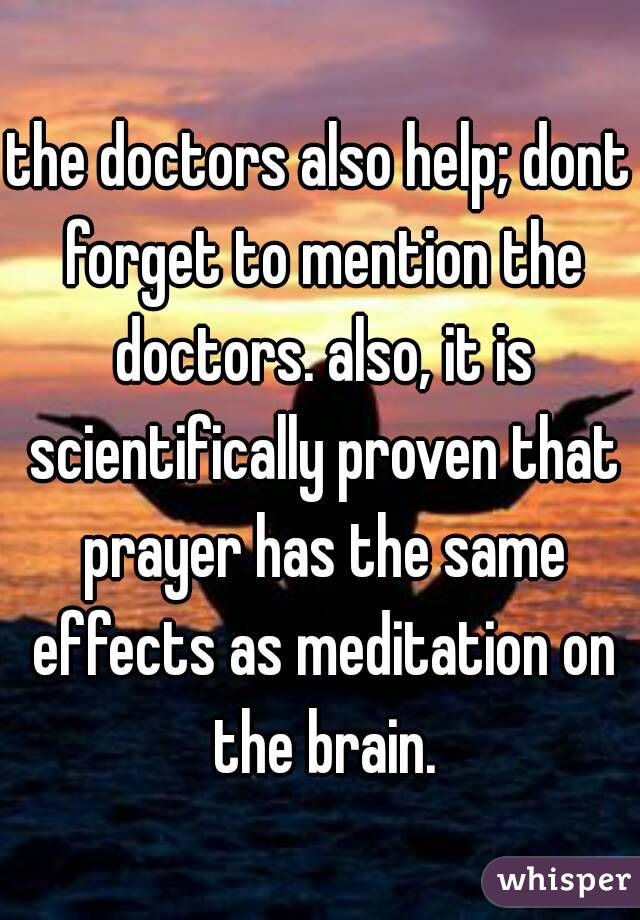 the doctors also help; dont forget to mention the doctors. also, it is scientifically proven that prayer has the same effects as meditation on the brain.