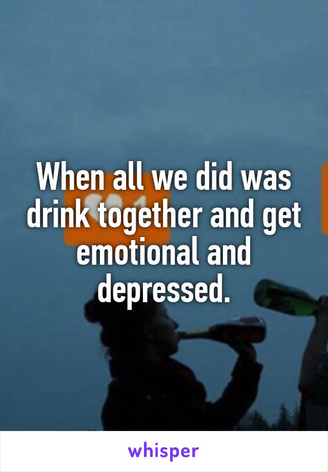 When all we did was drink together and get emotional and depressed.