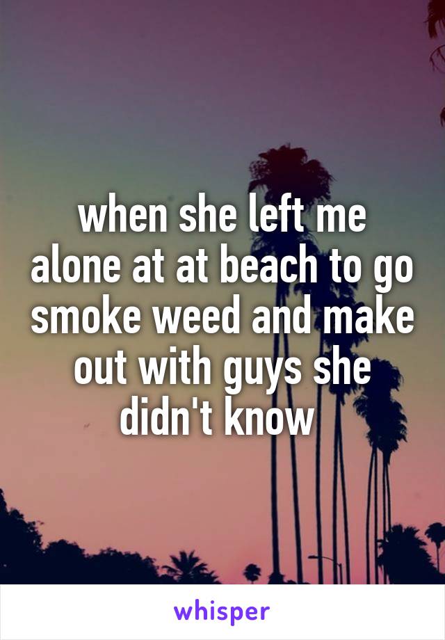 when she left me alone at at beach to go smoke weed and make out with guys she didn't know 