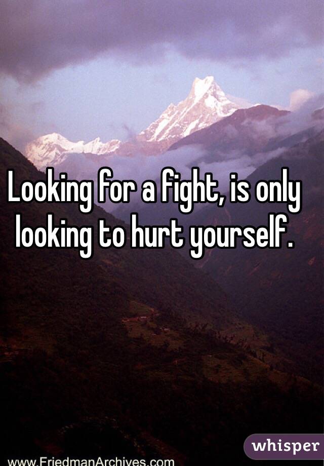 Looking for a fight, is only looking to hurt yourself.