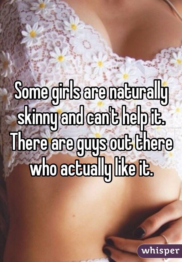 Some girls are naturally skinny and can't help it. There are guys out there who actually like it. 