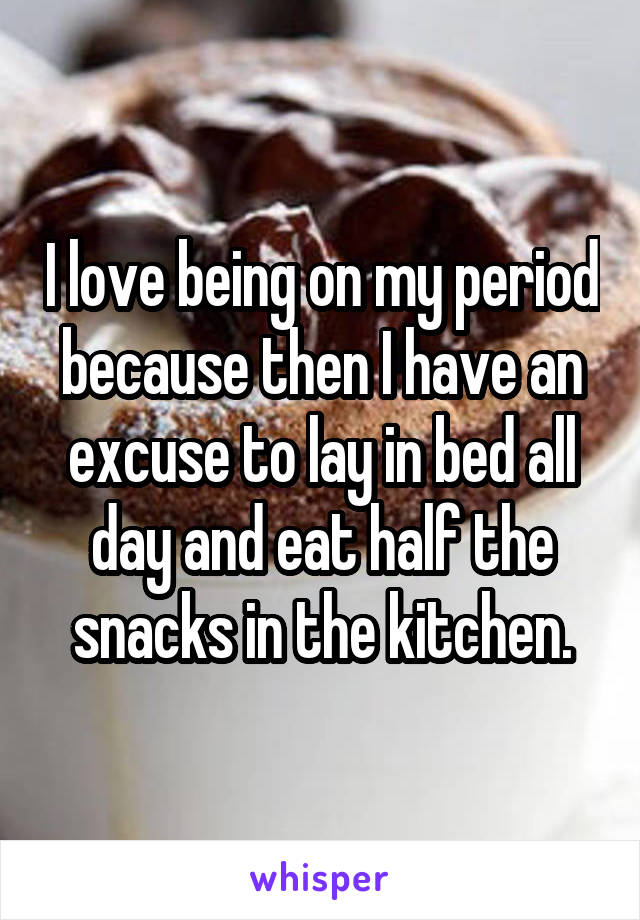 I love being on my period because then I have an excuse to lay in bed all day and eat half the snacks in the kitchen.