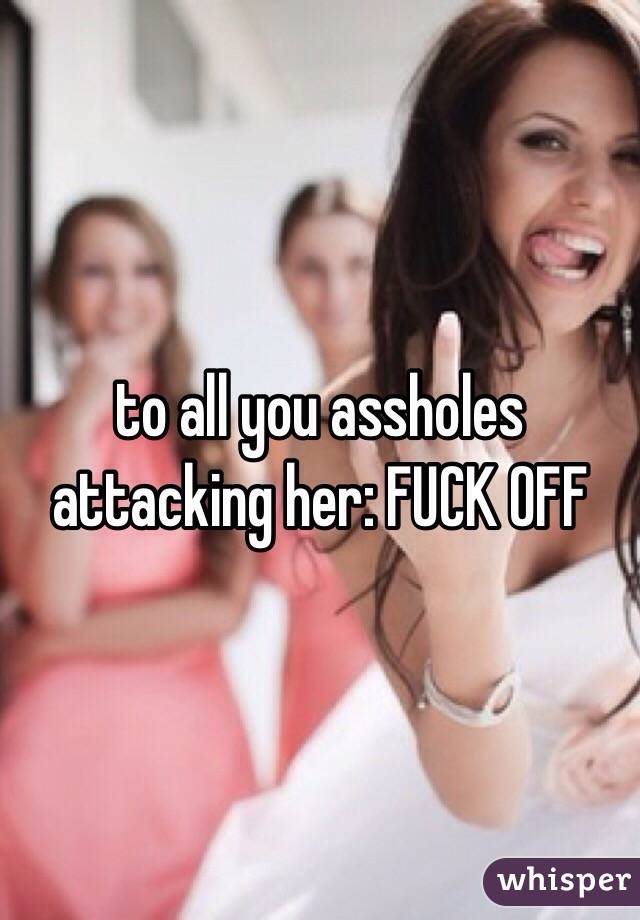 to all you assholes attacking her: FUCK OFF