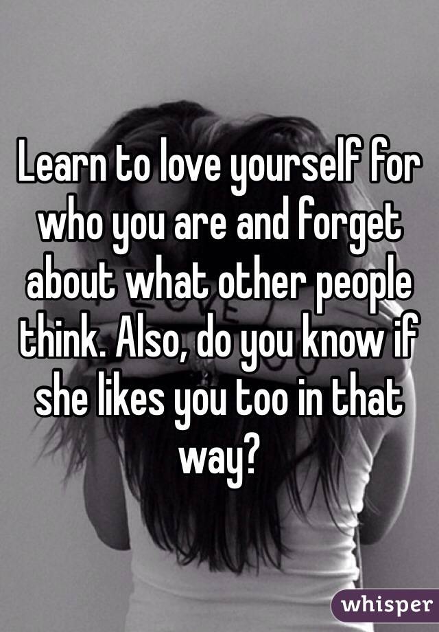 Learn to love yourself for who you are and forget about what other people think. Also, do you know if she likes you too in that way?