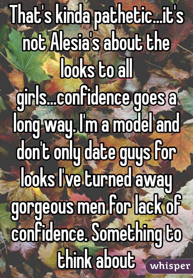 That's kinda pathetic...it's not Alesia's about the looks to all girls...confidence goes a long way. I'm a model and don't only date guys for looks I've turned away gorgeous men for lack of confidence. Something to think about 