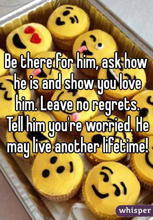 Be there for him, ask how he is and show you love him. Leave no regrets. Tell him you're worried. He may live another lifetime!