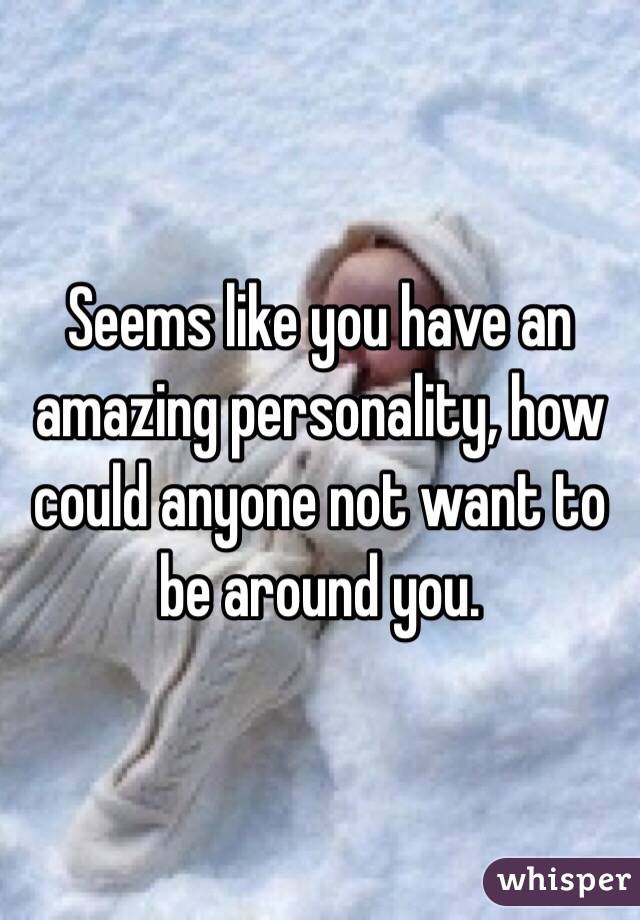Seems like you have an amazing personality, how could anyone not want to be around you. 