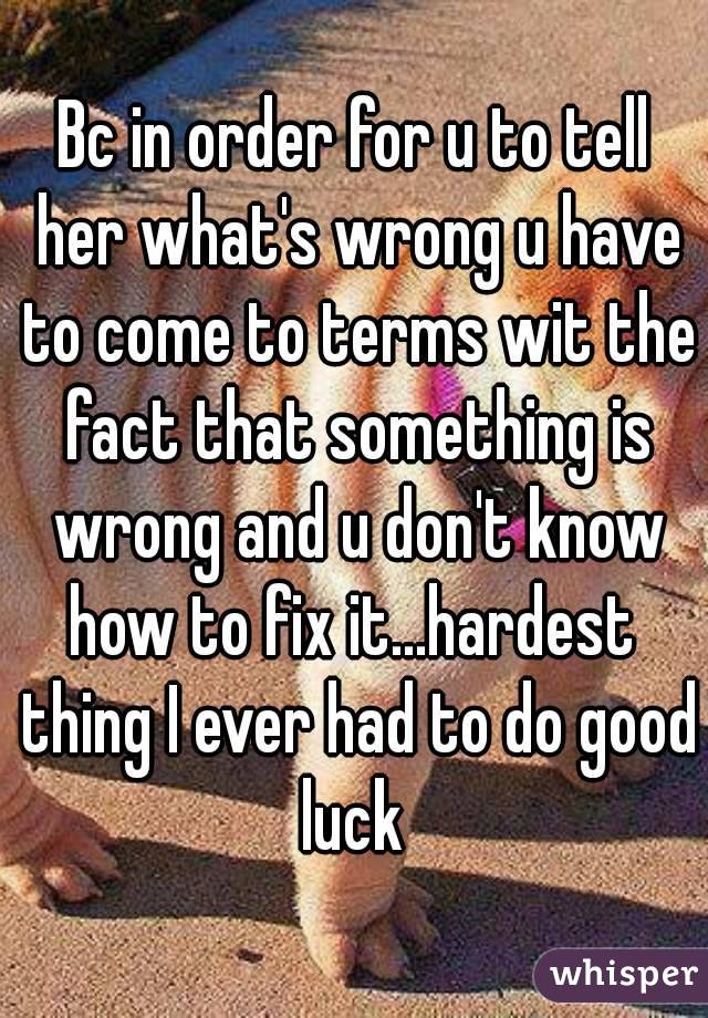 Bc in order for u to tell her what's wrong u have to come to terms wit the fact that something is wrong and u don't know how to fix it...hardest  thing I ever had to do good luck 