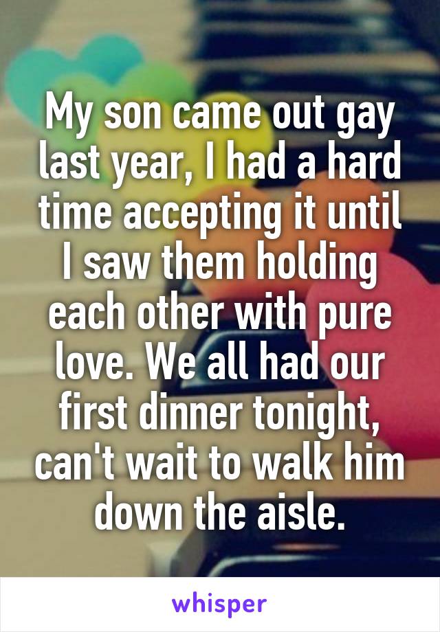 My son came out gay last year, I had a hard time accepting it until I saw them holding each other with pure love. We all had our first dinner tonight, can't wait to walk him down the aisle.