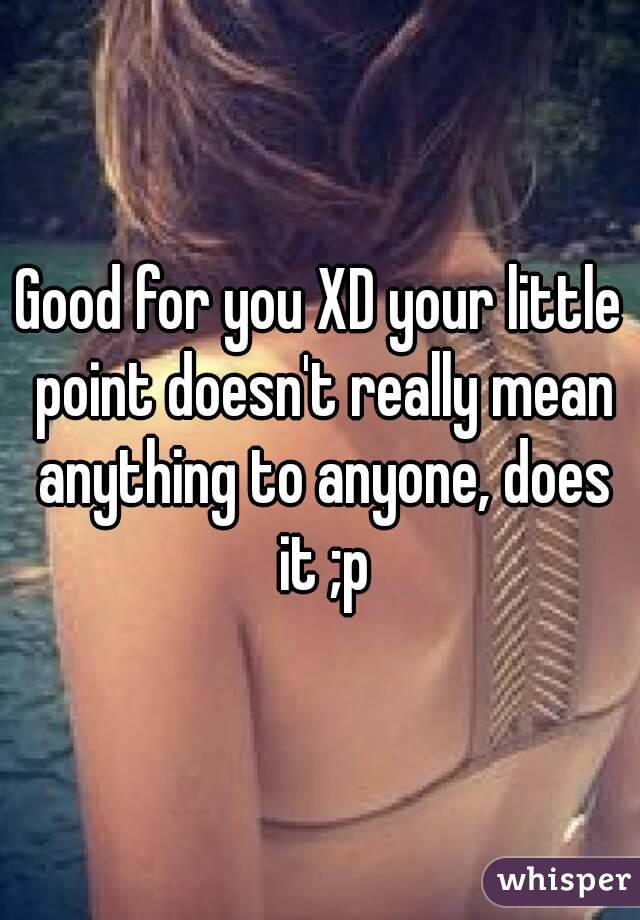 Good for you XD your little point doesn't really mean anything to anyone, does it ;p