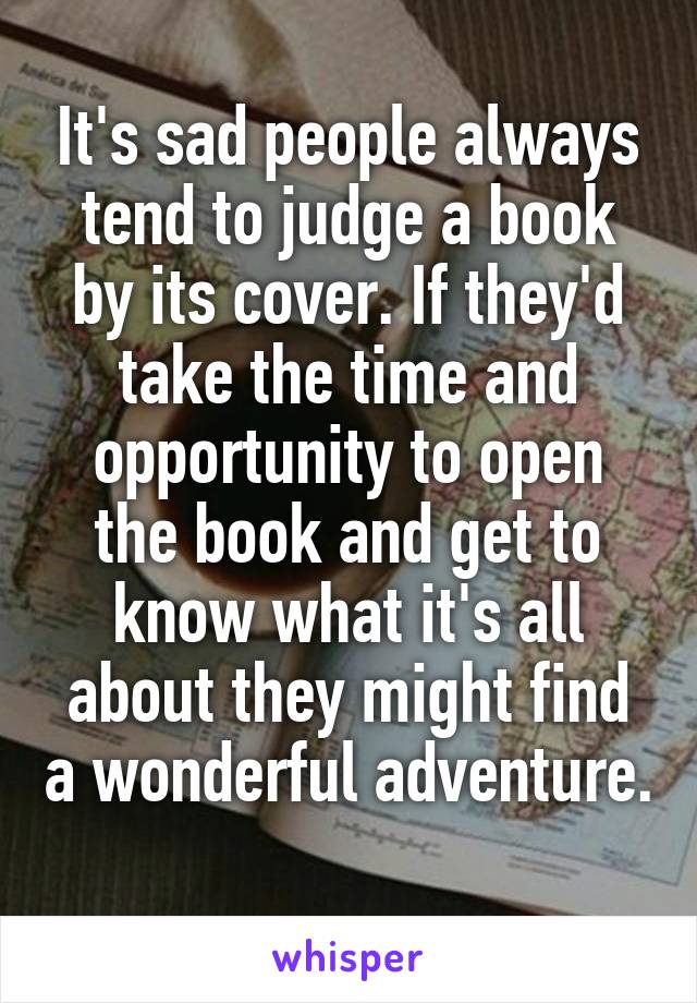 It's sad people always tend to judge a book by its cover. If they'd take the time and opportunity to open the book and get to know what it's all about they might find a wonderful adventure.  