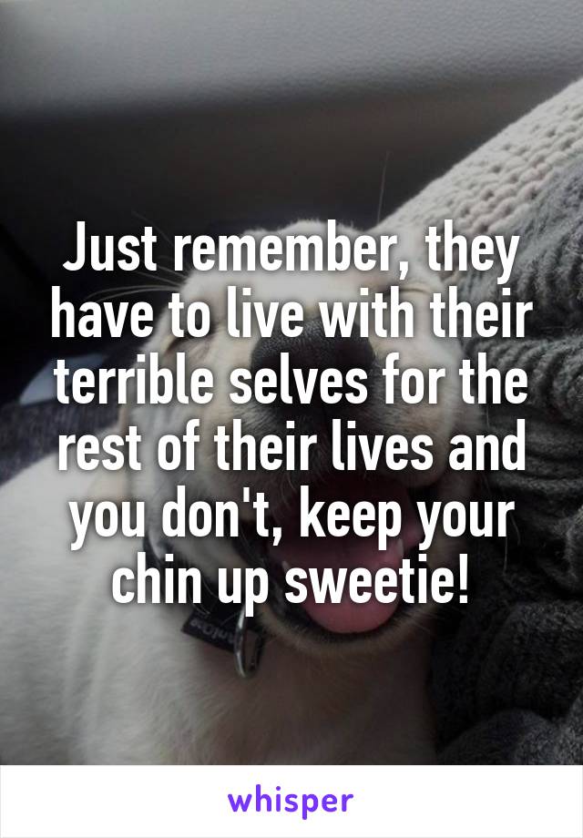 Just remember, they have to live with their terrible selves for the rest of their lives and you don't, keep your chin up sweetie!