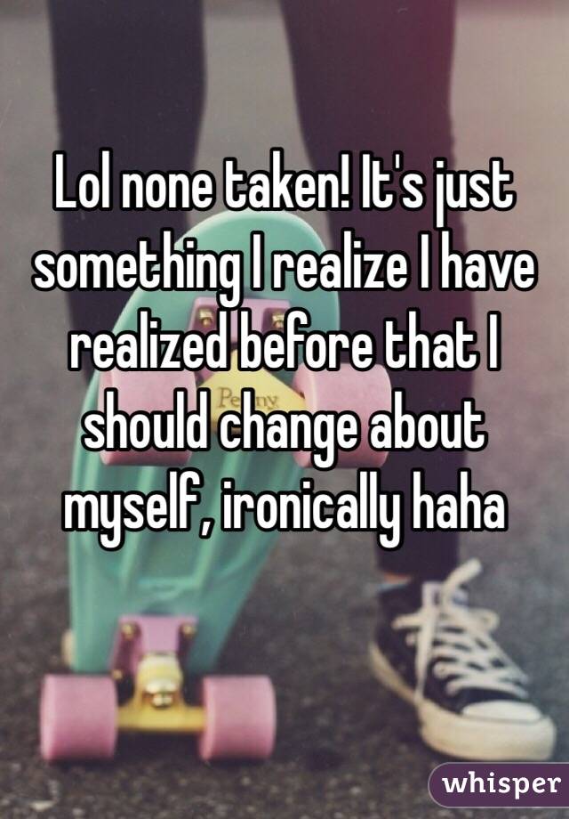 Lol none taken! It's just something I realize I have realized before that I should change about myself, ironically haha 